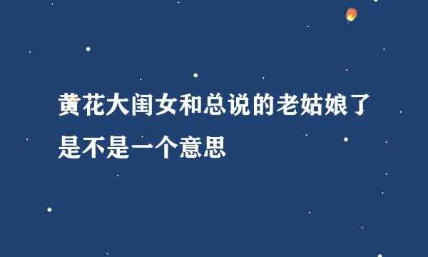 黄花大闺女和总说的老姑娘了是不是一个意思