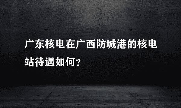 广东核电在广西防城港的核电站待遇如何？