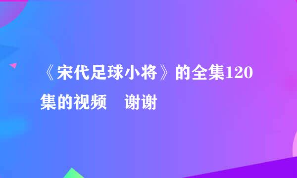 《宋代足球小将》的全集120集的视频 谢谢