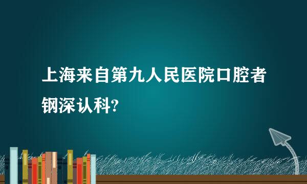 上海来自第九人民医院口腔者钢深认科?