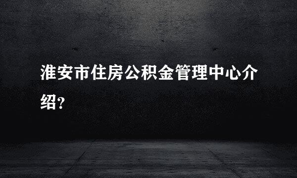 淮安市住房公积金管理中心介绍？