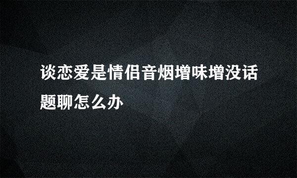 谈恋爱是情侣音烟增味增没话题聊怎么办