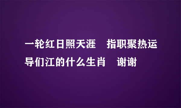 一轮红日照天涯 指职聚热运导们江的什么生肖 谢谢