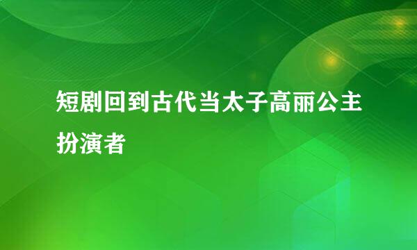 短剧回到古代当太子高丽公主扮演者