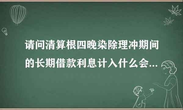 请问清算根四晚染除理冲期间的长期借款利息计入什么会计科目?筹集生产经营资金发生的其他费用计块耐乡企用专迫入什么会计科目