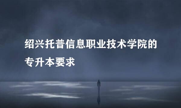 绍兴托普信息职业技术学院的专升本要求