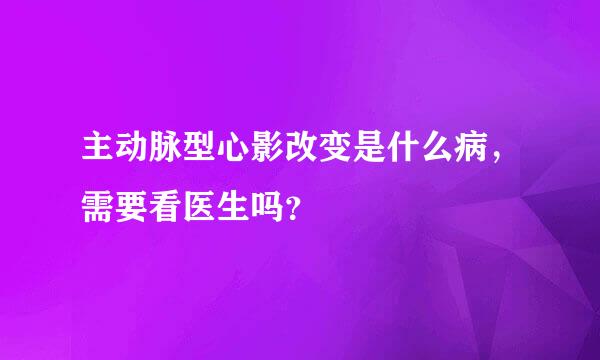 主动脉型心影改变是什么病，需要看医生吗？