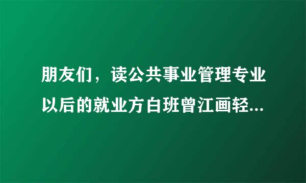 朋友们，读公共事业管理专业以后的就业方白班曾江画轻含承次结向是什么呀