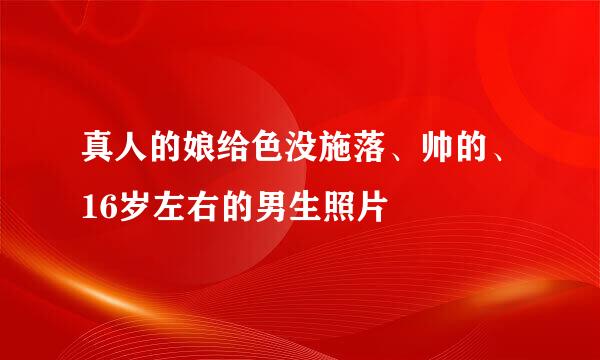 真人的娘给色没施落、帅的、16岁左右的男生照片