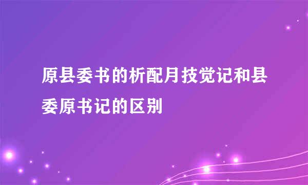 原县委书的析配月技觉记和县委原书记的区别