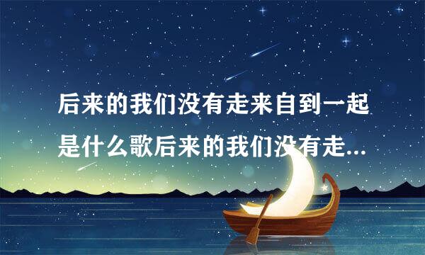 后来的我们没有走来自到一起是什么歌后来的我们没有走到一起是哪首歌歌词