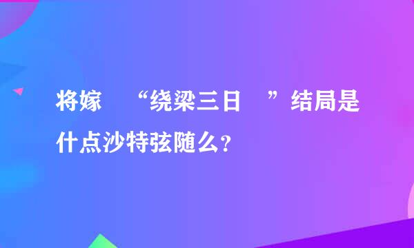 将嫁 “绕梁三日 ”结局是什点沙特弦随么？