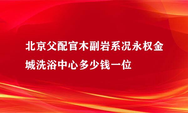 北京父配官木副岩系况永权金城洗浴中心多少钱一位