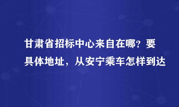 甘肃省招标中心来自在哪？要具体地址，从安宁乘车怎样到达