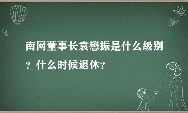 南网董事长袁懋振是什么级别？什么时候退休？