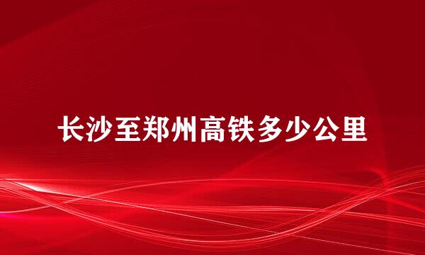 长沙至郑州高铁多少公里