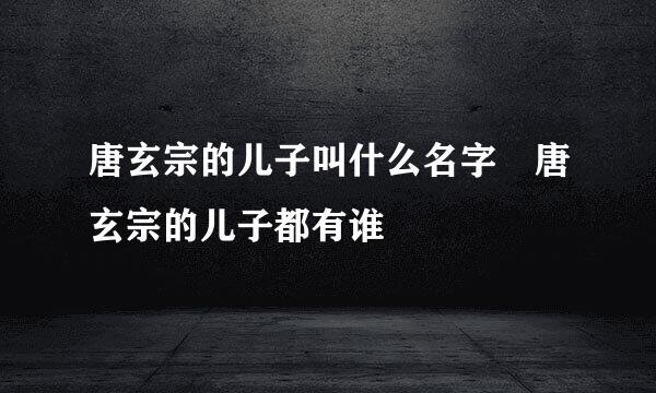 唐玄宗的儿子叫什么名字 唐玄宗的儿子都有谁