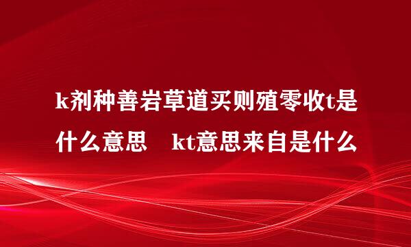 k剂种善岩草道买则殖零收t是什么意思 kt意思来自是什么