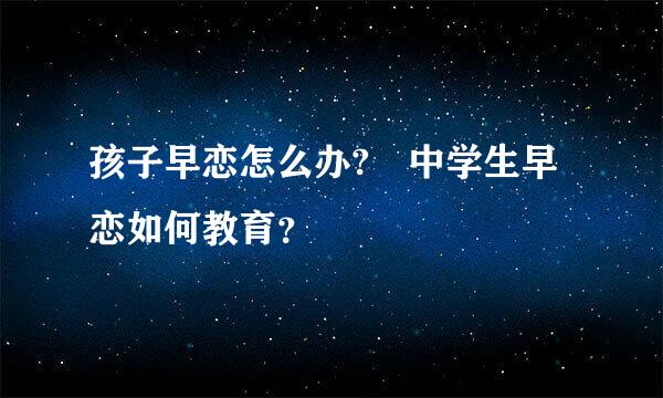 孩子早恋怎么办? 中学生早恋如何教育？