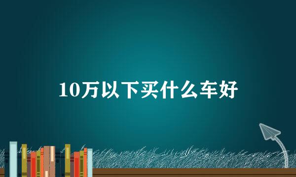 10万以下买什么车好