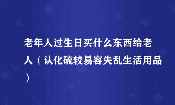 老年人过生日买什么东西给老人（认化硫较易容失乱生活用品）