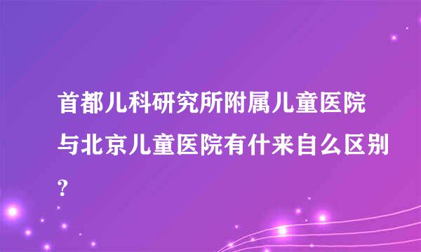 首都儿科研究所附属儿童医院与北京儿童医院有什来自么区别？