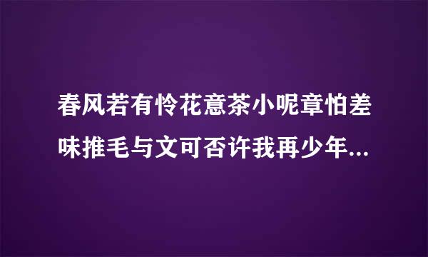 春风若有怜花意茶小呢章怕差味推毛与文可否许我再少年下一句说巴露模鲁张小半包川说