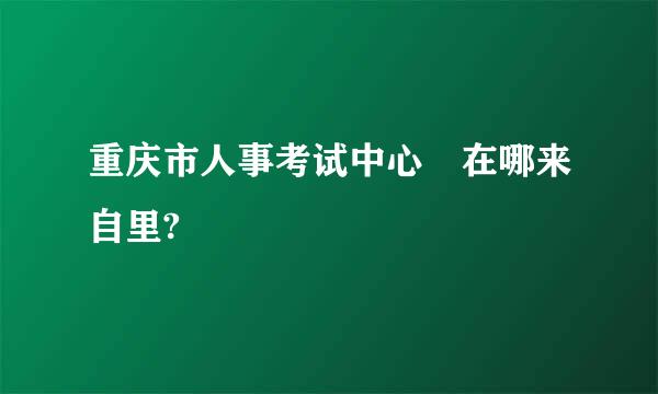 重庆市人事考试中心 在哪来自里?