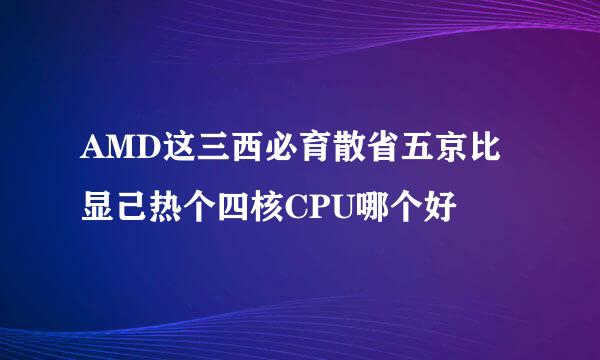 AMD这三西必育散省五京比显己热个四核CPU哪个好