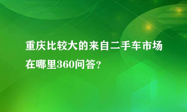 重庆比较大的来自二手车市场在哪里360问答？