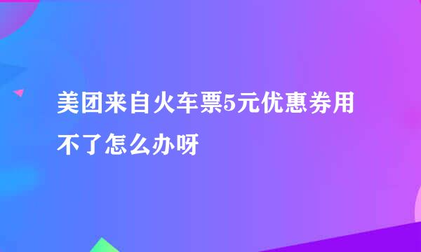 美团来自火车票5元优惠券用不了怎么办呀