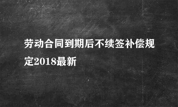 劳动合同到期后不续签补偿规定2018最新