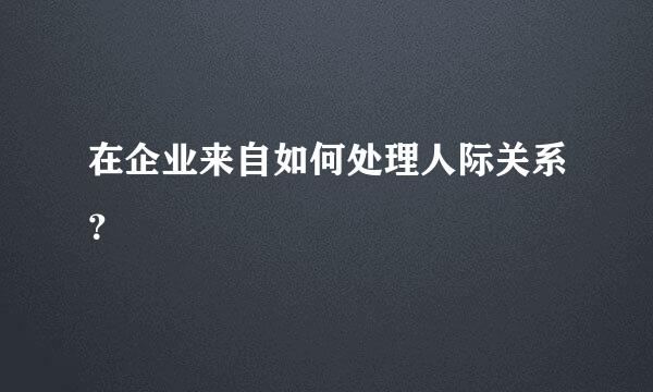 在企业来自如何处理人际关系？