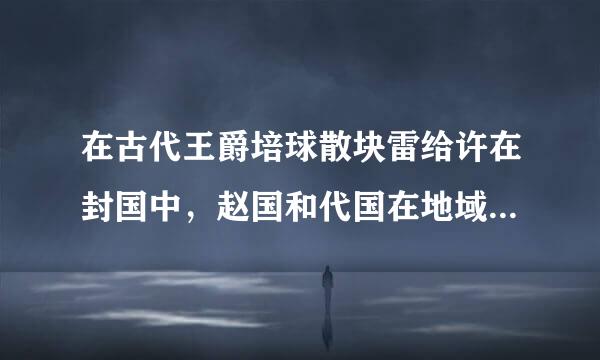 在古代王爵培球散块雷给许在封国中，赵国和代国在地域上有何区别？