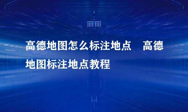 高德地图怎么标注地点 高德地图标注地点教程