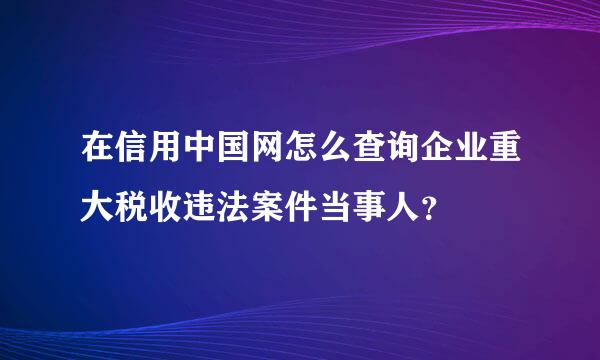 在信用中国网怎么查询企业重大税收违法案件当事人？