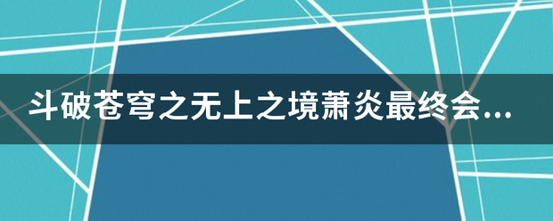 斗破苍穹之无上之境萧炎最终会达到什么级？