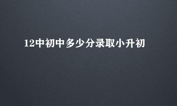 12中初中多少分录取小升初