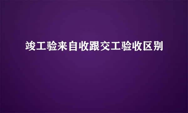 竣工验来自收跟交工验收区别