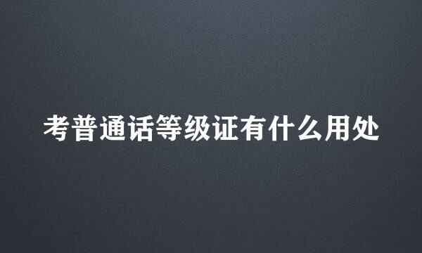 考普通话等级证有什么用处