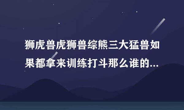 狮虎兽虎狮兽综熊三大猛兽如果都拿来训练打斗那么谁的潜力来自比较大一些打起架来那个比较更厉害点？