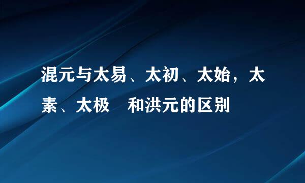 混元与太易、太初、太始，太素、太极 和洪元的区别