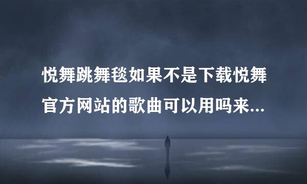 悦舞跳舞毯如果不是下载悦舞官方网站的歌曲可以用吗来自？ 比如我们下到手机里的歌或是MP3里的可以用吗？