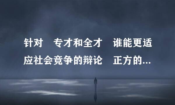 针对 专才和全才 谁能更适应社会竞争的辩论 正方的辩论词来自