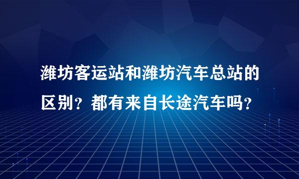 潍坊客运站和潍坊汽车总站的区别？都有来自长途汽车吗？