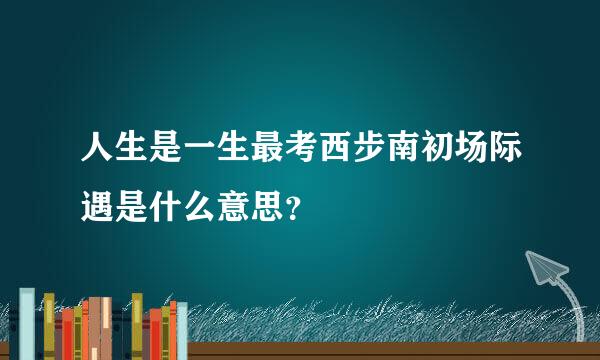 人生是一生最考西步南初场际遇是什么意思？