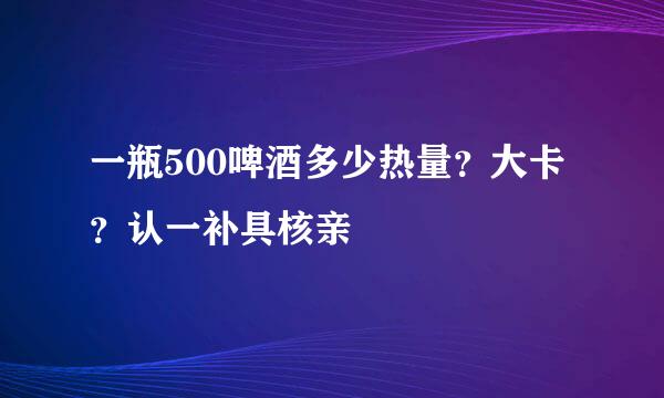 一瓶500啤酒多少热量？大卡？认一补具核亲