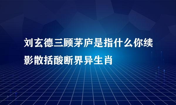 刘玄德三顾茅庐是指什么你续影散括酸断界异生肖