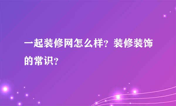 一起装修网怎么样？装修装饰的常识？