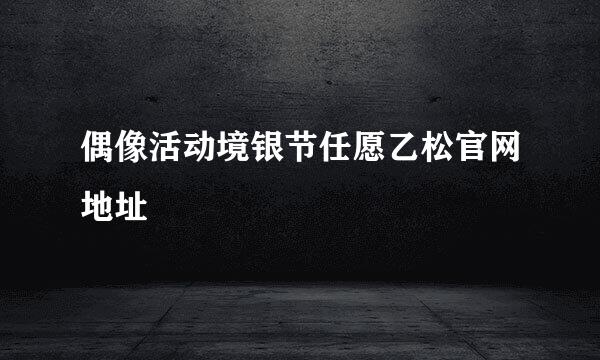 偶像活动境银节任愿乙松官网地址